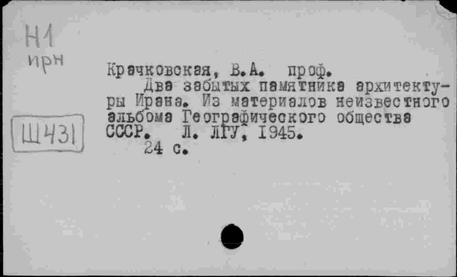 ﻿Н4
И pH
ШїїзТ
Крачковская, ß.A. пр оф.
Два забытых памятника архитектуры Ирана. Из материалов неизвестного альбома Географического общества СССР. Л. ЛГУ, 1945.
24 с.